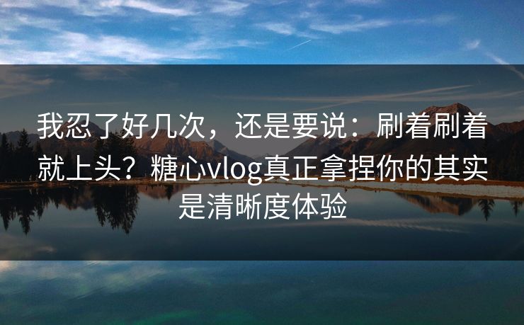 我忍了好几次，还是要说：刷着刷着就上头？糖心vlog真正拿捏你的其实是清晰度体验