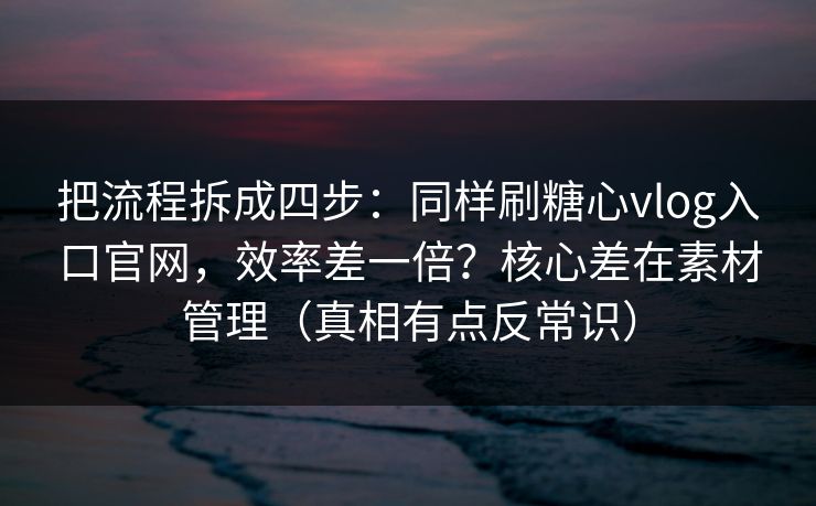 把流程拆成四步：同样刷糖心vlog入口官网，效率差一倍？核心差在素材管理（真相有点反常识）