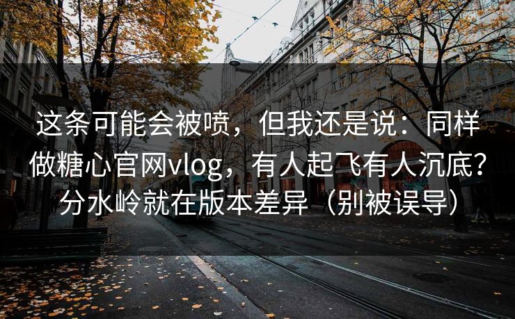 这条可能会被喷，但我还是说：同样做糖心官网vlog，有人起飞有人沉底？分水岭就在版本差异（别被误导）