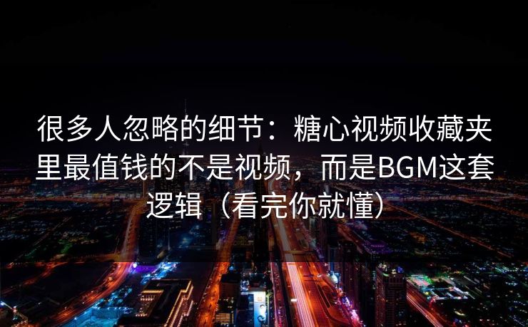 很多人忽略的细节：糖心视频收藏夹里最值钱的不是视频，而是BGM这套逻辑（看完你就懂）