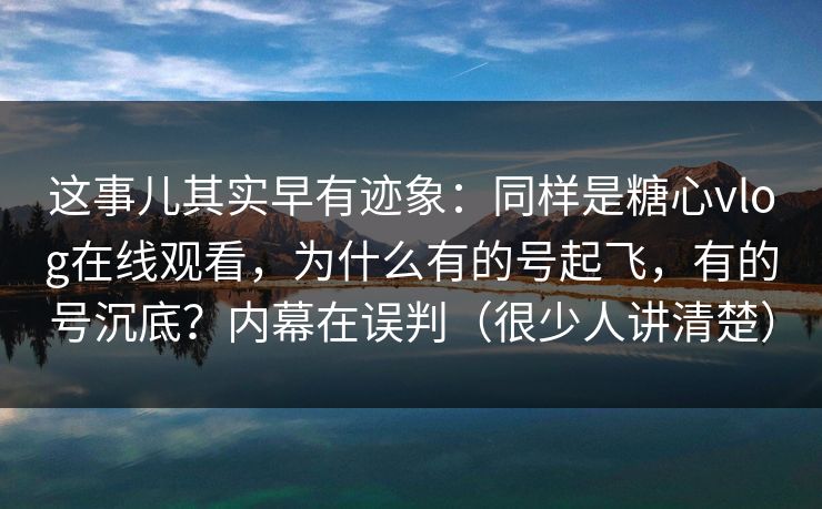 这事儿其实早有迹象：同样是糖心vlog在线观看，为什么有的号起飞，有的号沉底？内幕在误判（很少人讲清楚）