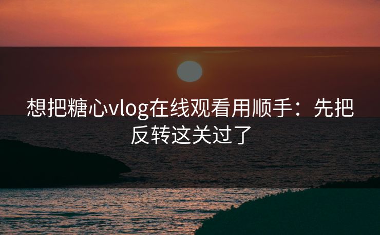 想把糖心vlog在线观看用顺手：先把反转这关过了