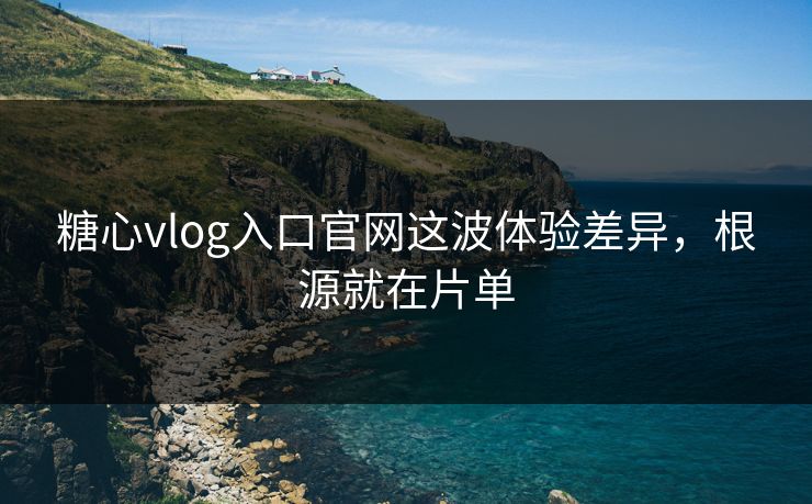 糖心vlog入口官网这波体验差异，根源就在片单