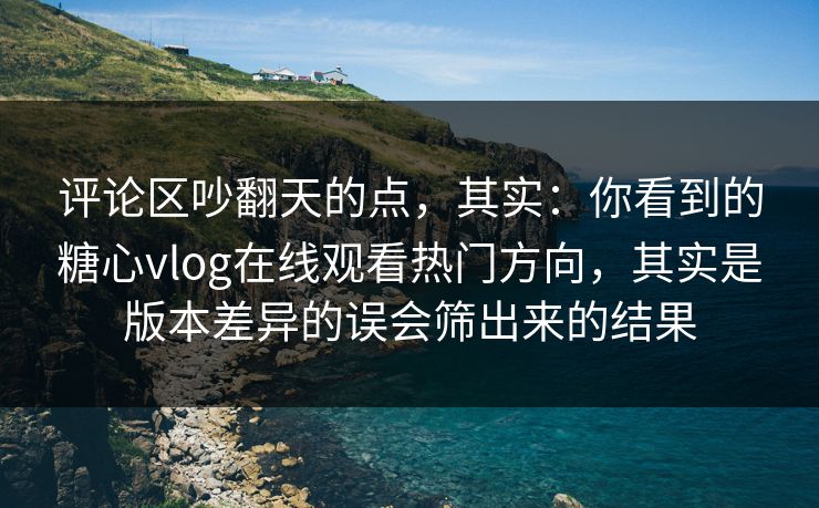 评论区吵翻天的点，其实：你看到的糖心vlog在线观看热门方向，其实是版本差异的误会筛出来的结果