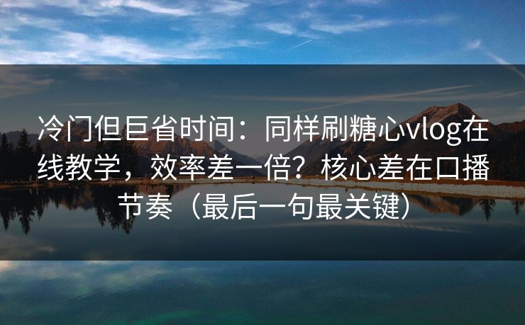 冷门但巨省时间：同样刷糖心vlog在线教学，效率差一倍？核心差在口播节奏（最后一句最关键）