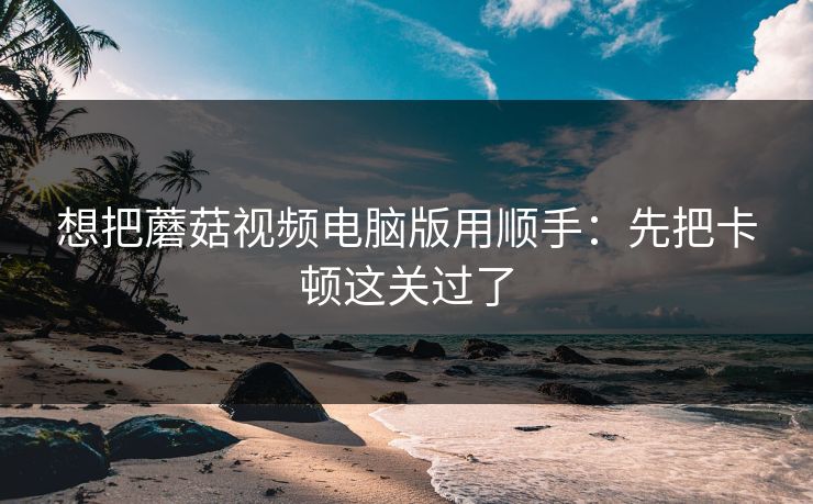 想把蘑菇视频电脑版用顺手：先把卡顿这关过了