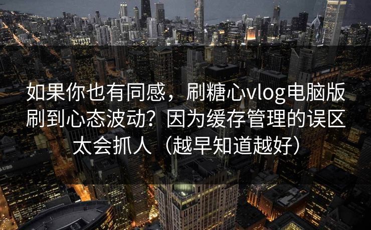 如果你也有同感，刷糖心vlog电脑版刷到心态波动？因为缓存管理的误区太会抓人（越早知道越好）