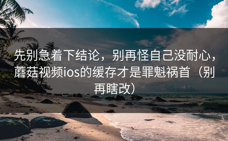 先别急着下结论，别再怪自己没耐心，蘑菇视频ios的缓存才是罪魁祸首（别再瞎改）