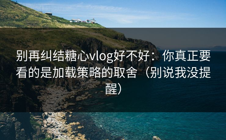 别再纠结糖心vlog好不好：你真正要看的是加载策略的取舍（别说我没提醒）