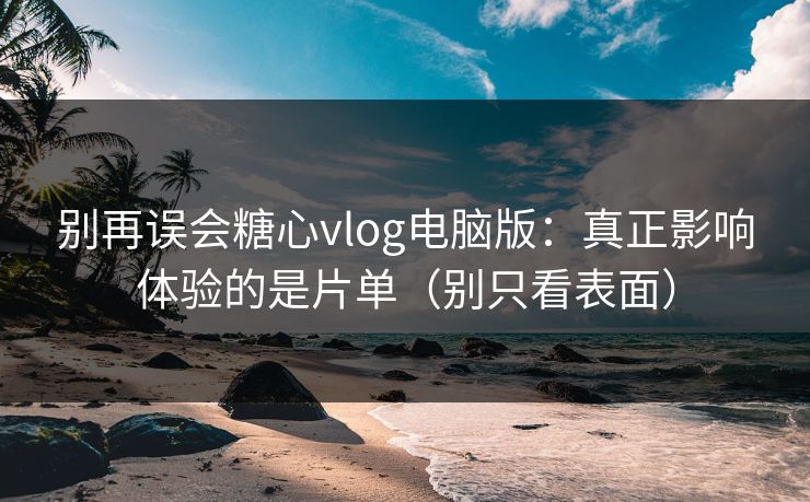 别再误会糖心vlog电脑版：真正影响体验的是片单（别只看表面）