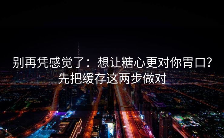 别再凭感觉了：想让糖心更对你胃口？先把缓存这两步做对