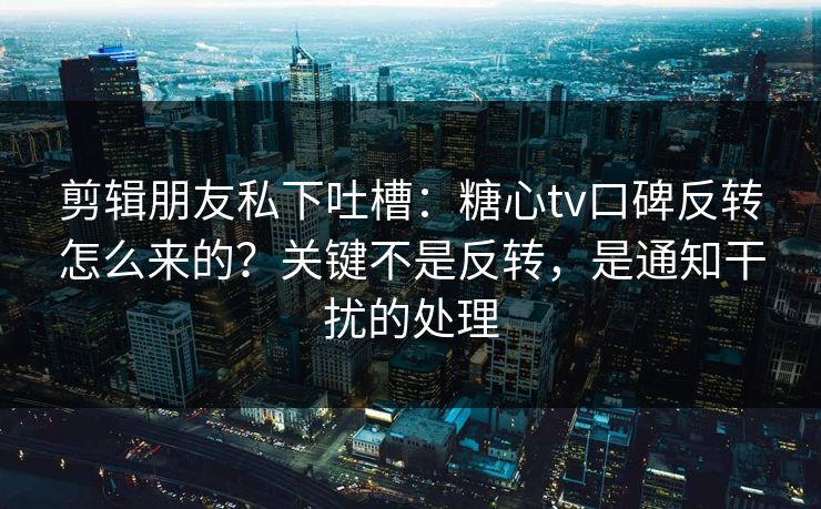 剪辑朋友私下吐槽：糖心tv口碑反转怎么来的？关键不是反转，是通知干扰的处理
