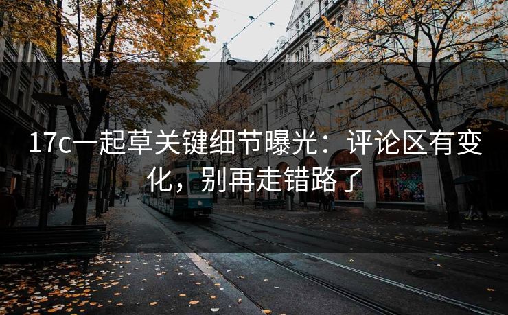 17c一起草关键细节曝光：评论区有变化，别再走错路了