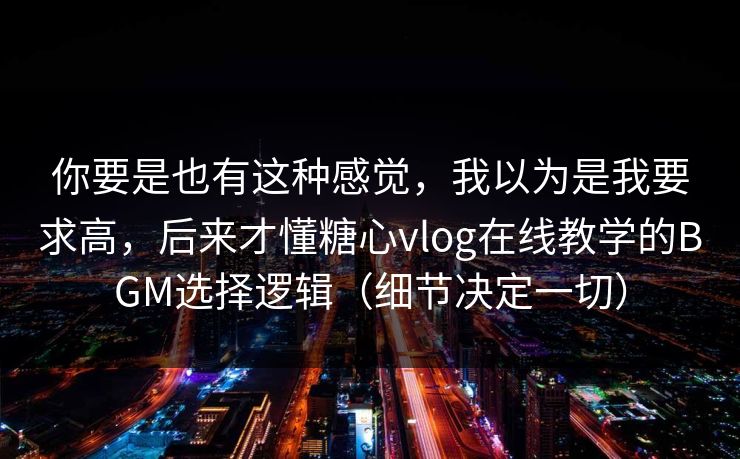你要是也有这种感觉，我以为是我要求高，后来才懂糖心vlog在线教学的BGM选择逻辑（细节决定一切）