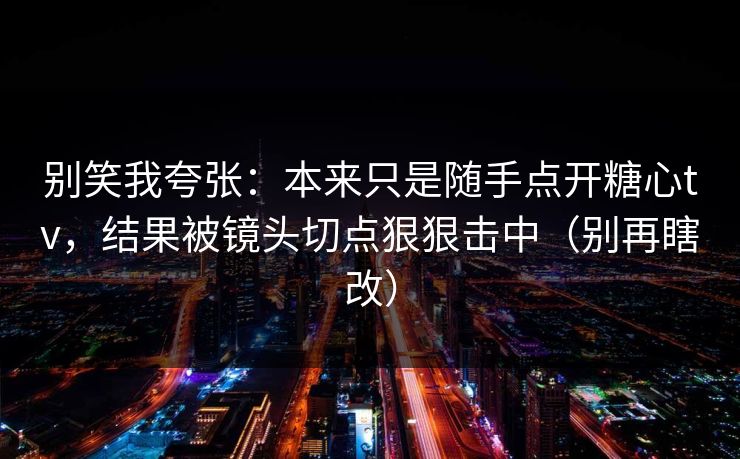 别笑我夸张：本来只是随手点开糖心tv，结果被镜头切点狠狠击中（别再瞎改）