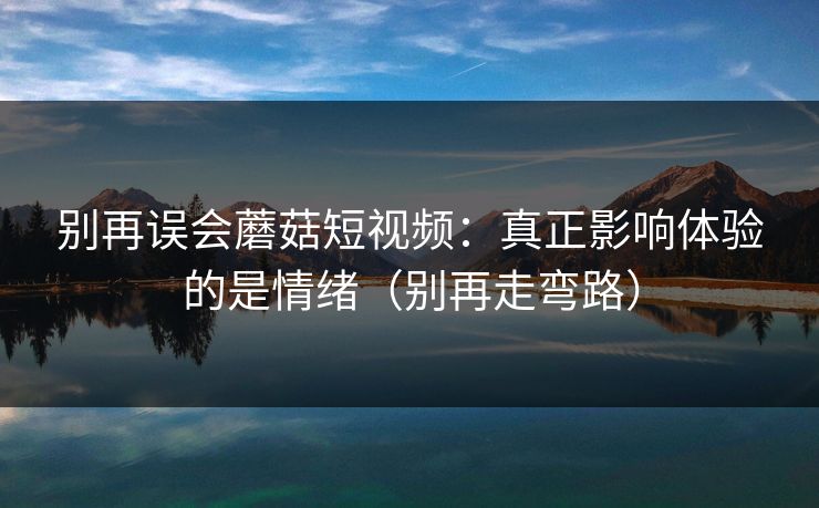 别再误会蘑菇短视频：真正影响体验的是情绪（别再走弯路）