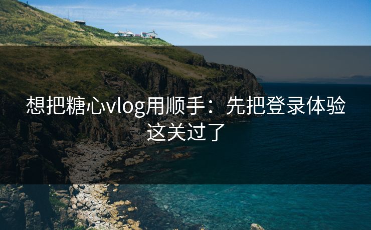 想把糖心vlog用顺手：先把登录体验这关过了