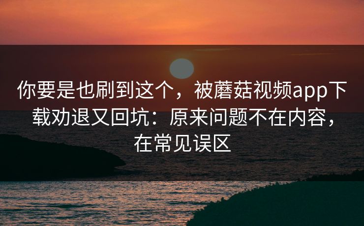 你要是也刷到这个，被蘑菇视频app下载劝退又回坑：原来问题不在内容，在常见误区
