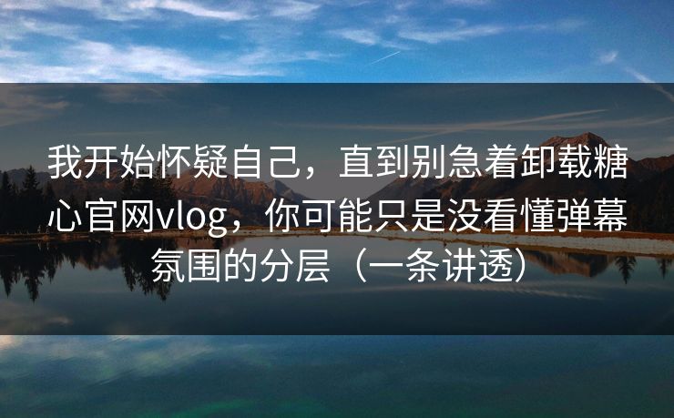 我开始怀疑自己，直到别急着卸载糖心官网vlog，你可能只是没看懂弹幕氛围的分层（一条讲透）