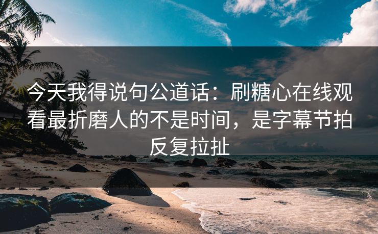 今天我得说句公道话：刷糖心在线观看最折磨人的不是时间，是字幕节拍反复拉扯
