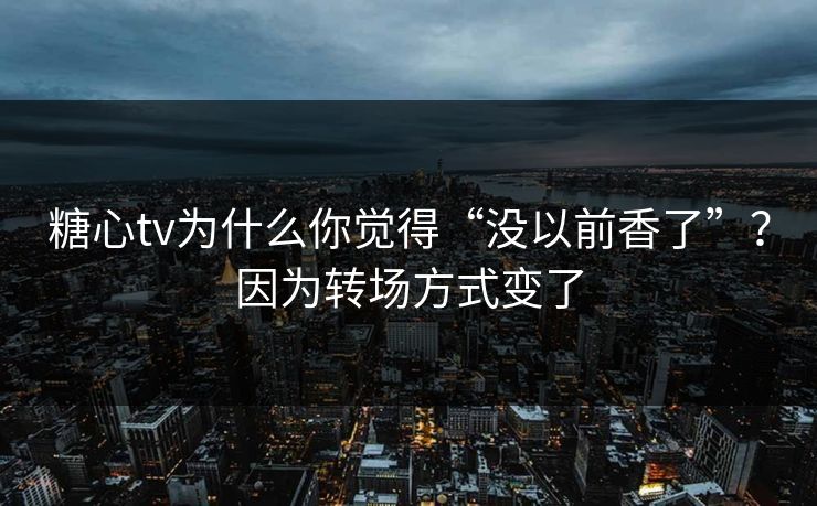 糖心tv为什么你觉得“没以前香了”？因为转场方式变了