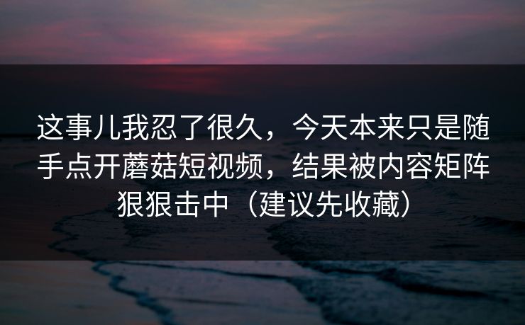 这事儿我忍了很久，今天本来只是随手点开蘑菇短视频，结果被内容矩阵狠狠击中（建议先收藏）