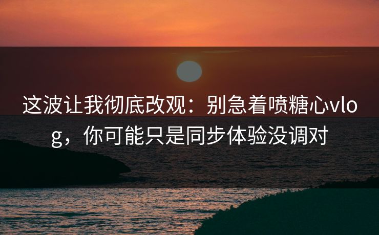 这波让我彻底改观：别急着喷糖心vlog，你可能只是同步体验没调对