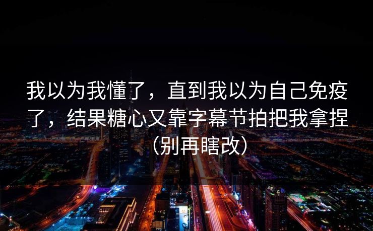 我以为我懂了，直到我以为自己免疫了，结果糖心又靠字幕节拍把我拿捏（别再瞎改）
