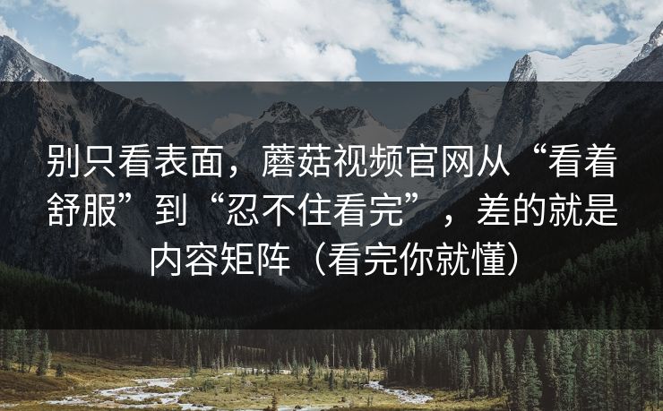 别只看表面，蘑菇视频官网从“看着舒服”到“忍不住看完”，差的就是内容矩阵（看完你就懂）