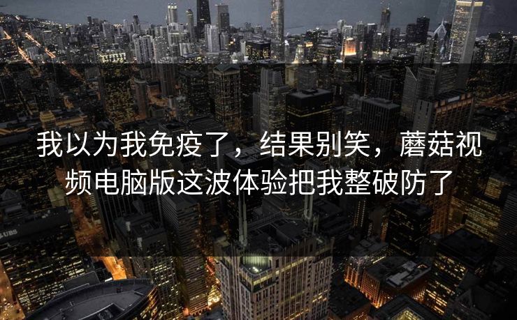 我以为我免疫了，结果别笑，蘑菇视频电脑版这波体验把我整破防了