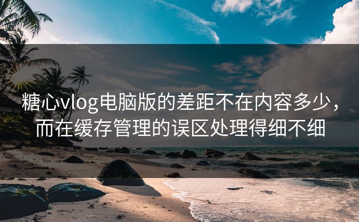 糖心vlog电脑版的差距不在内容多少，而在缓存管理的误区处理得细不细