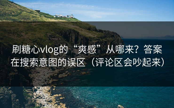 刷糖心vlog的“爽感”从哪来？答案在搜索意图的误区（评论区会吵起来）