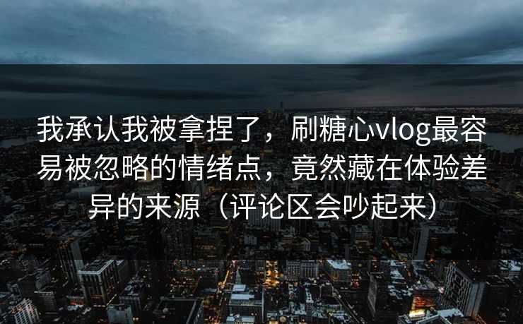 我承认我被拿捏了，刷糖心vlog最容易被忽略的情绪点，竟然藏在体验差异的来源（评论区会吵起来）