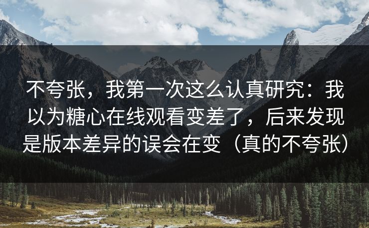 不夸张，我第一次这么认真研究：我以为糖心在线观看变差了，后来发现是版本差异的误会在变（真的不夸张）