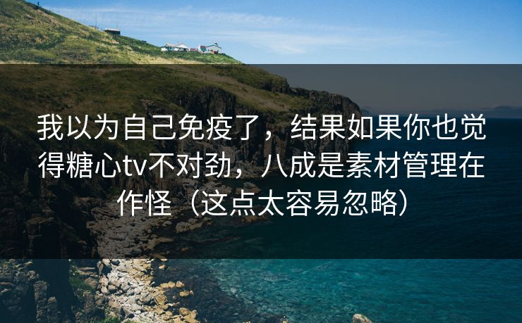 我以为自己免疫了，结果如果你也觉得糖心tv不对劲，八成是素材管理在作怪（这点太容易忽略）