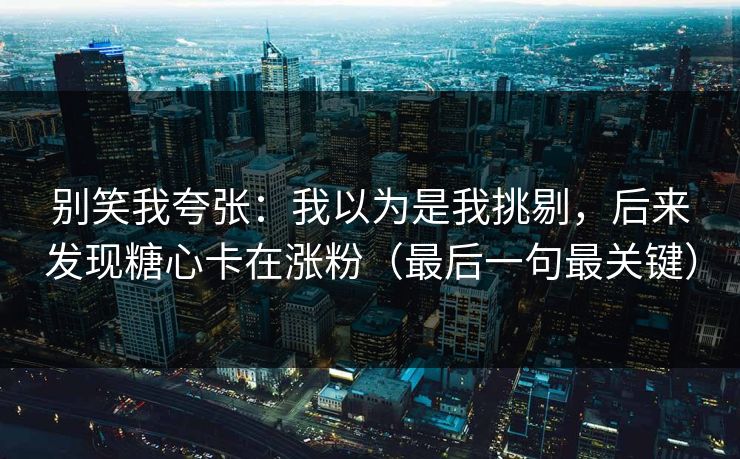 别笑我夸张：我以为是我挑剔，后来发现糖心卡在涨粉（最后一句最关键）