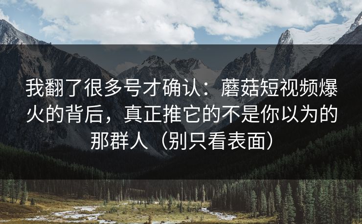 我翻了很多号才确认：蘑菇短视频爆火的背后，真正推它的不是你以为的那群人（别只看表面）
