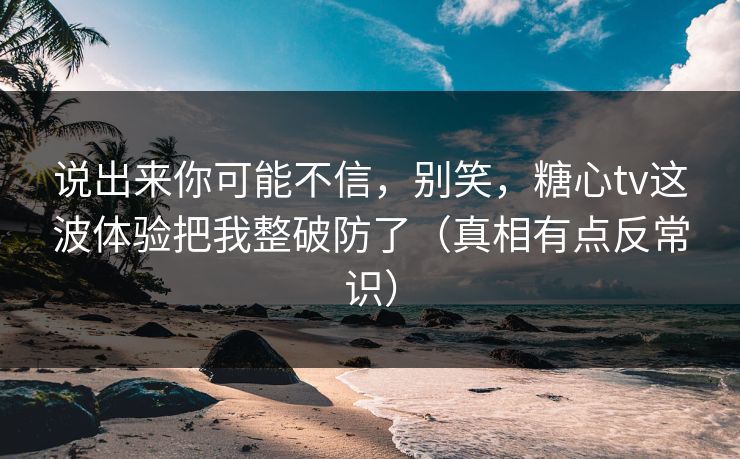 说出来你可能不信，别笑，糖心tv这波体验把我整破防了（真相有点反常识）