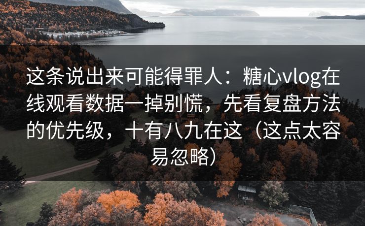 这条说出来可能得罪人：糖心vlog在线观看数据一掉别慌，先看复盘方法的优先级，十有八九在这（这点太容易忽略）