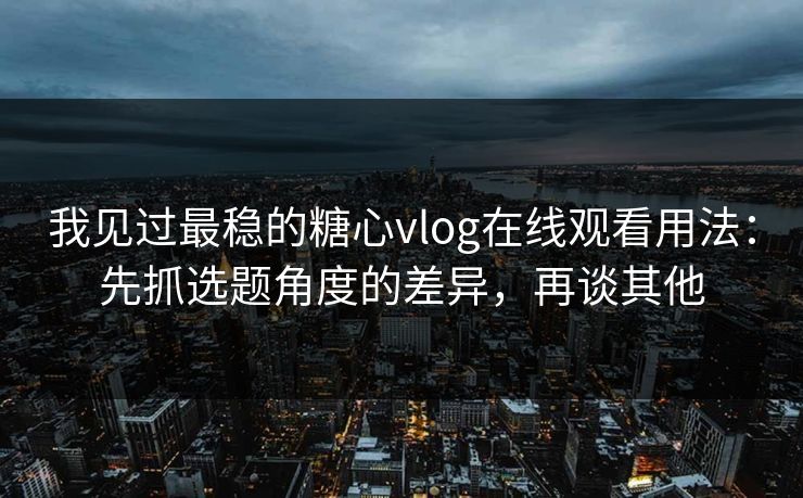 我见过最稳的糖心vlog在线观看用法：先抓选题角度的差异，再谈其他