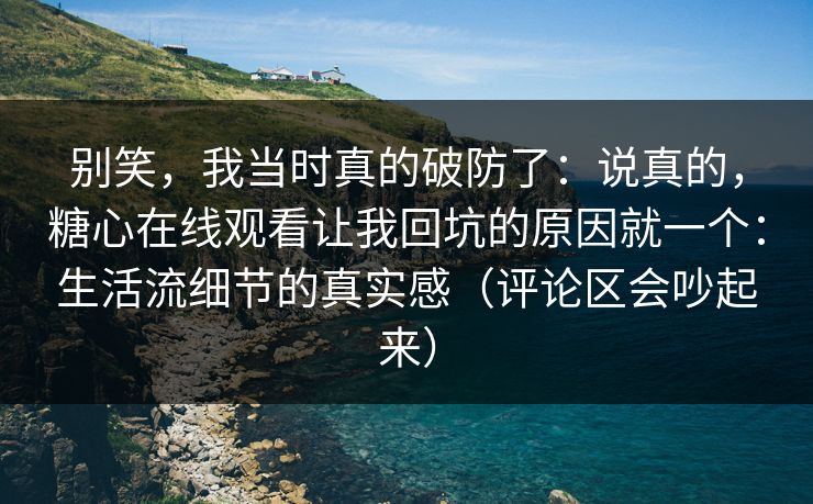 别笑，我当时真的破防了：说真的，糖心在线观看让我回坑的原因就一个：生活流细节的真实感（评论区会吵起来）