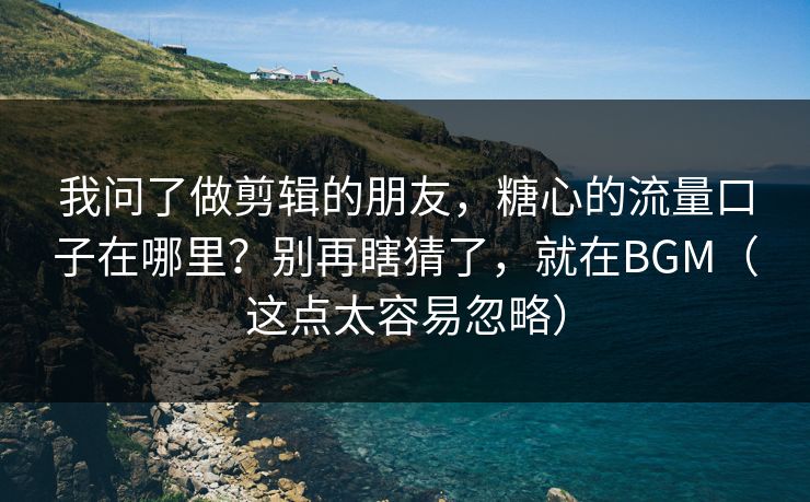 我问了做剪辑的朋友，糖心的流量口子在哪里？别再瞎猜了，就在BGM（这点太容易忽略）