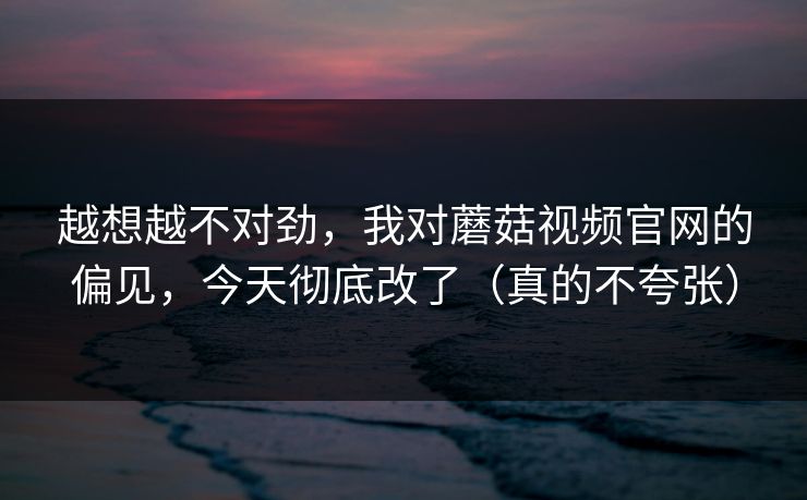 越想越不对劲，我对蘑菇视频官网的偏见，今天彻底改了（真的不夸张）