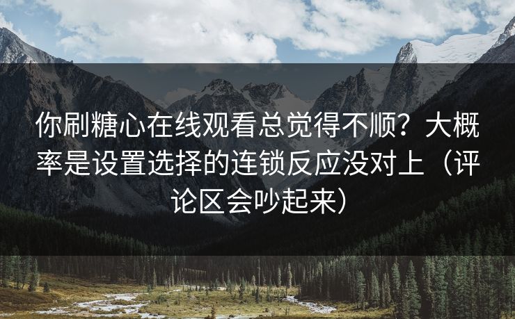 你刷糖心在线观看总觉得不顺？大概率是设置选择的连锁反应没对上（评论区会吵起来）