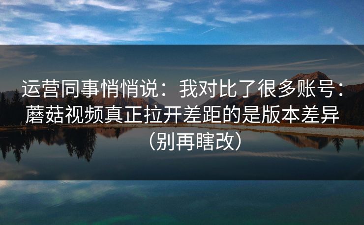 运营同事悄悄说：我对比了很多账号：蘑菇视频真正拉开差距的是版本差异（别再瞎改）