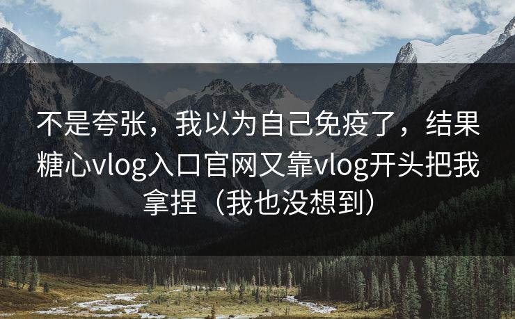 不是夸张，我以为自己免疫了，结果糖心vlog入口官网又靠vlog开头把我拿捏（我也没想到）