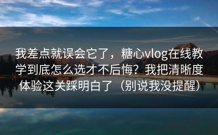 我差点就误会它了，糖心vlog在线教学到底怎么选才不后悔？我把清晰度体验这关踩明白了（别说我没提醒）