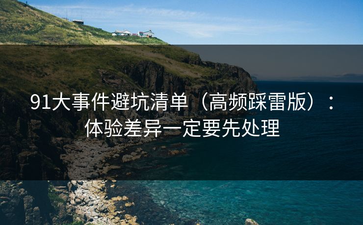 91大事件避坑清单（高频踩雷版）：体验差异一定要先处理