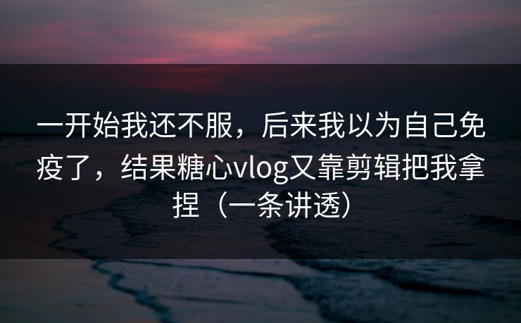 一开始我还不服，后来我以为自己免疫了，结果糖心vlog又靠剪辑把我拿捏（一条讲透）