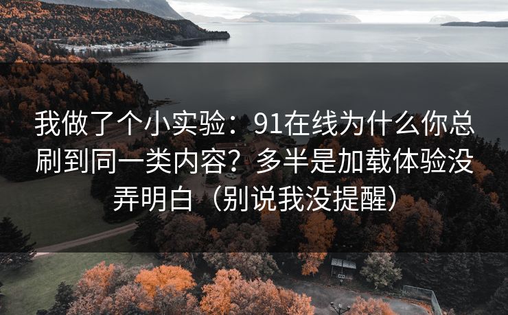 我做了个小实验：91在线为什么你总刷到同一类内容？多半是加载体验没弄明白（别说我没提醒）